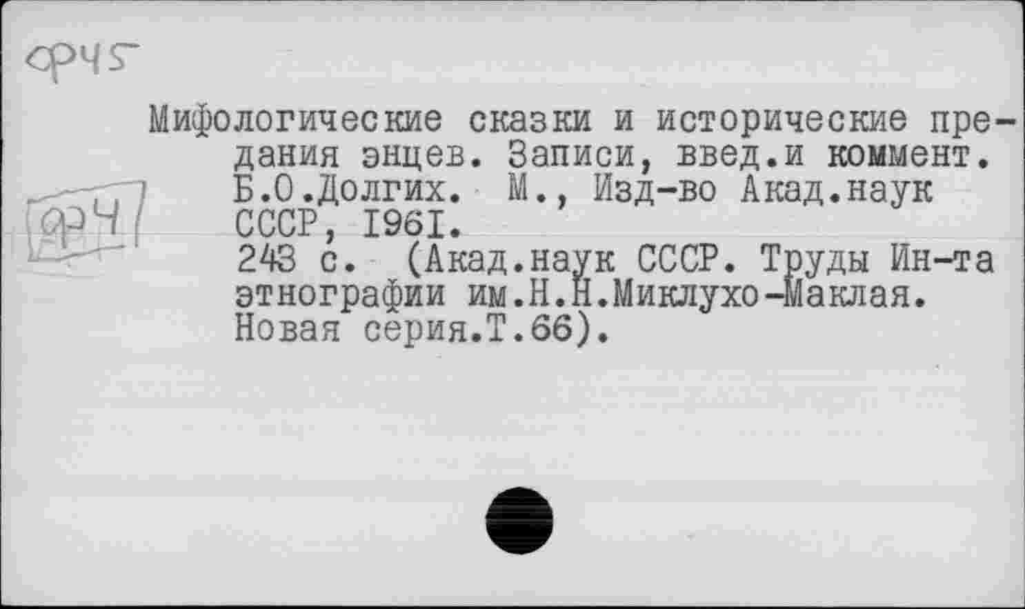 ﻿Мифологические сказки и исторические предания энцев. Записи, введ.и коммент.
] Б.0.Долгих. М., Изд-во Акад.наук Срч СССР, 1961.
243 с. (Акад.наук СССР. Труды Ин-та этнографии им.Н.Й.Миклухо-Маклая. Новая серия.Т.66).